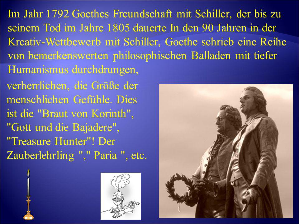 Im Jahr 1792 Goethes Freundschaft mit Schiller, der bis zu seinem Tod im Jahre 1805 dauerte In den 90 Jahren in der Kreativ-Wettbewerb mit Schiller, Goethe schrieb eine Reihe von bemerkenswerten philosophischen Balladen mit tiefer Humanismus durchdrungen,