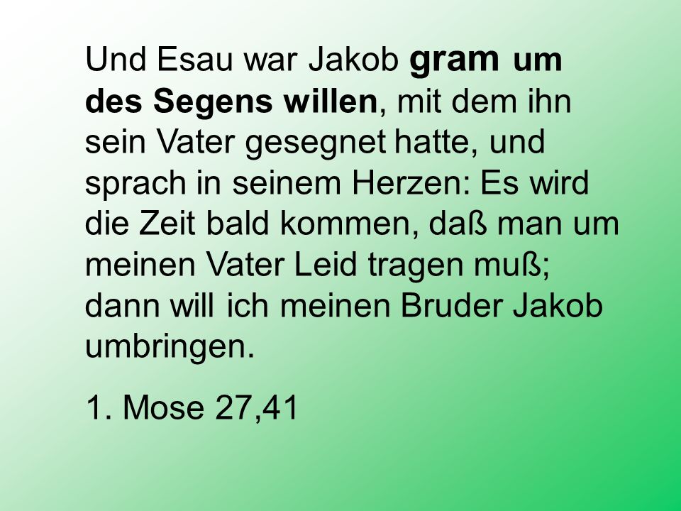 Und Esau war Jakob gram um des Segens willen, mit dem ihn sein Vater gesegnet hatte, und sprach in seinem Herzen: Es wird die Zeit bald kommen, daß man um meinen Vater Leid tragen muß; dann will ich meinen Bruder Jakob umbringen.