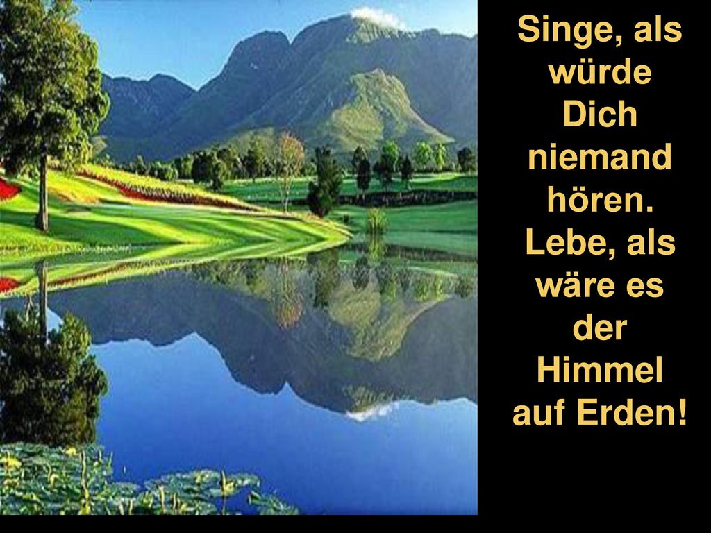 Singe, als würde Dich niemand hören. Lebe, als wäre es der Himmel auf Erden!