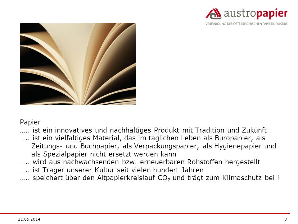 Papier ….. ist ein innovatives und nachhaltiges Produkt mit Tradition und Zukunft ….. ist ein vielfältiges Material, das im täglichen Leben als Büropapier, als Zeitungs- und Buchpapier, als Verpackungspapier, als Hygienepapier und als Spezialpapier nicht ersetzt werden kann ….. wird aus nachwachsenden bzw. erneuerbaren Rohstoffen hergestellt ….. ist Träger unserer Kultur seit vielen hundert Jahren ….. speichert über den Altpapierkreislauf CO2 und trägt zum Klimaschutz bei !