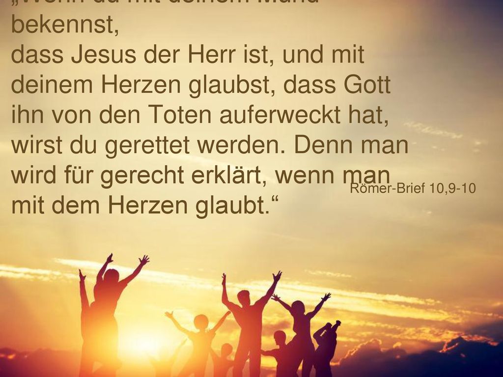 „Wenn du mit deinem Mund bekennst, dass Jesus der Herr ist, und mit deinem Herzen glaubst, dass Gott ihn von den Toten auferweckt hat, wirst du gerettet werden. Denn man wird für gerecht erklärt, wenn man mit dem Herzen glaubt.