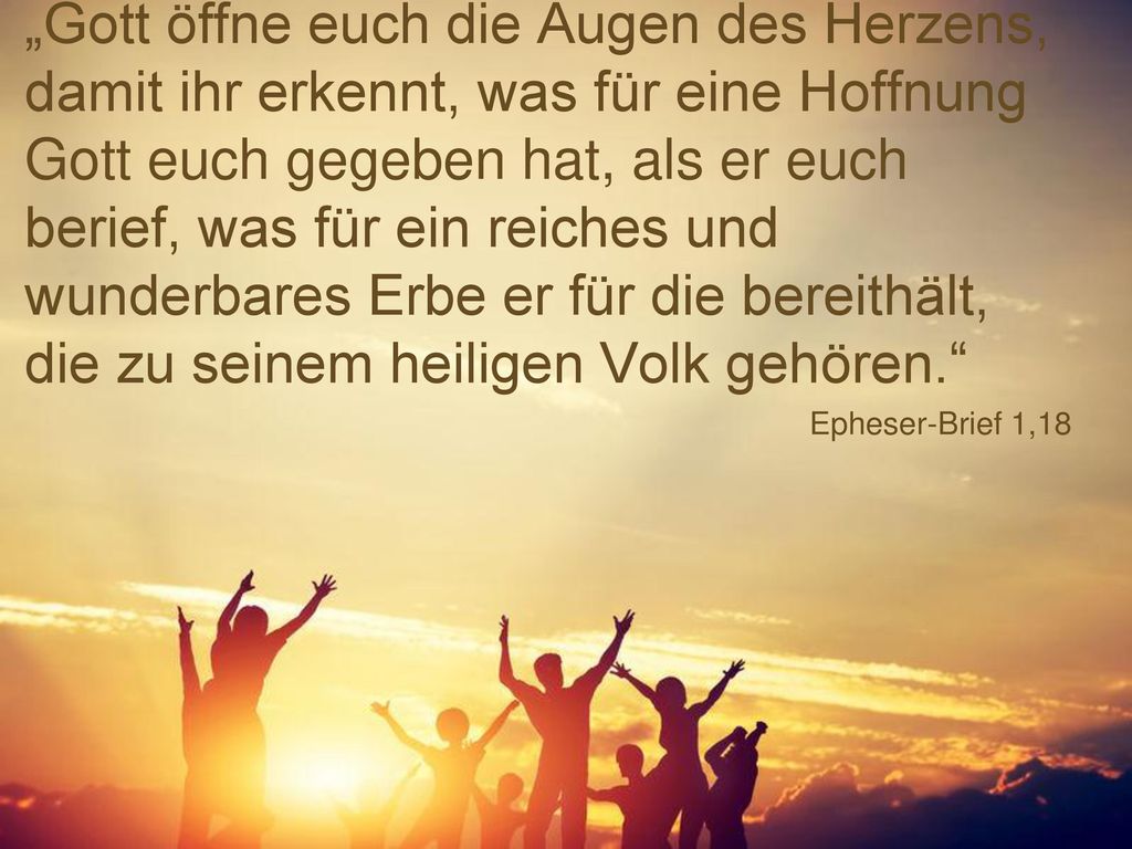 „Gott öffne euch die Augen des Herzens, damit ihr erkennt, was für eine Hoffnung Gott euch gegeben hat, als er euch berief, was für ein reiches und wunderbares Erbe er für die bereithält, die zu seinem heiligen Volk gehören.