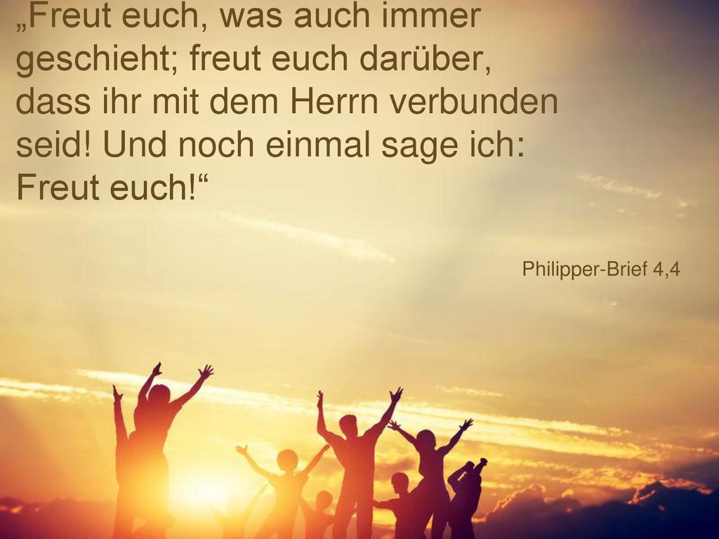 „Freut euch, was auch immer geschieht; freut euch darüber, dass ihr mit dem Herrn verbunden seid! Und noch einmal sage ich: Freut euch!