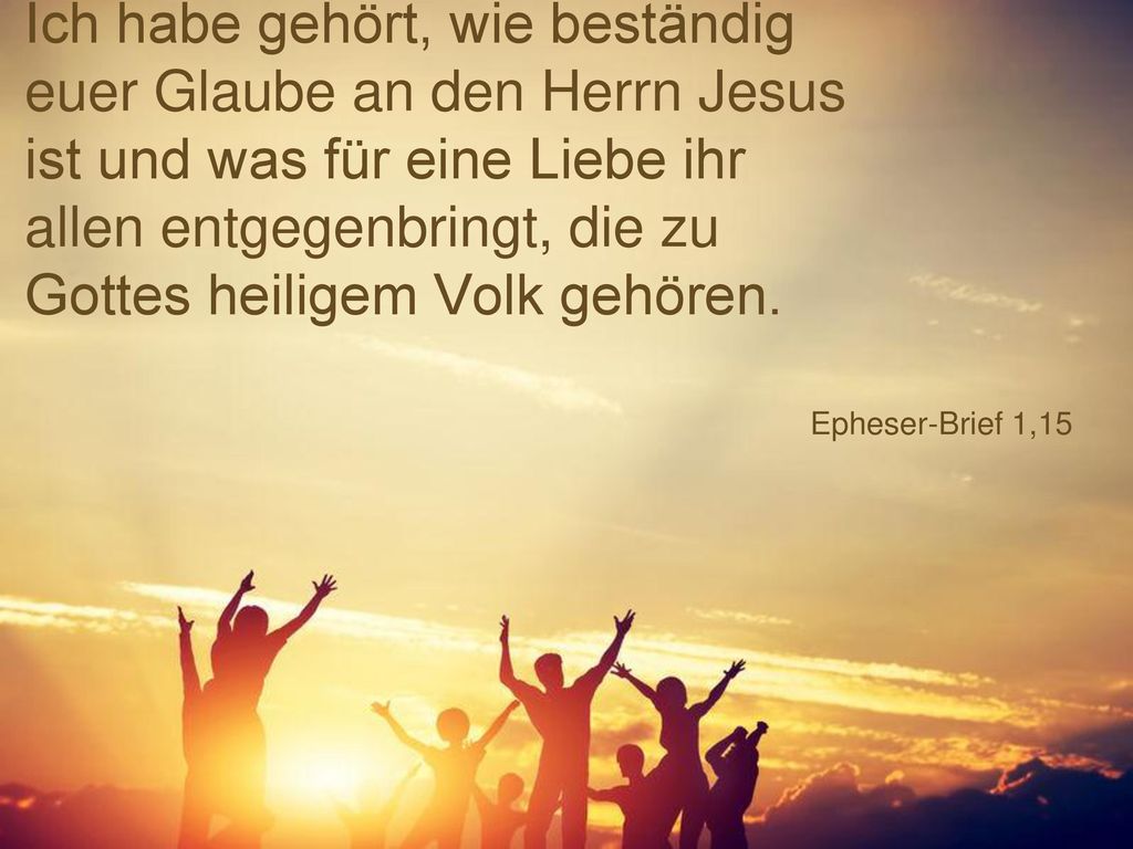 Ich habe gehört, wie beständig euer Glaube an den Herrn Jesus ist und was für eine Liebe ihr allen entgegenbringt, die zu Gottes heiligem Volk gehören.