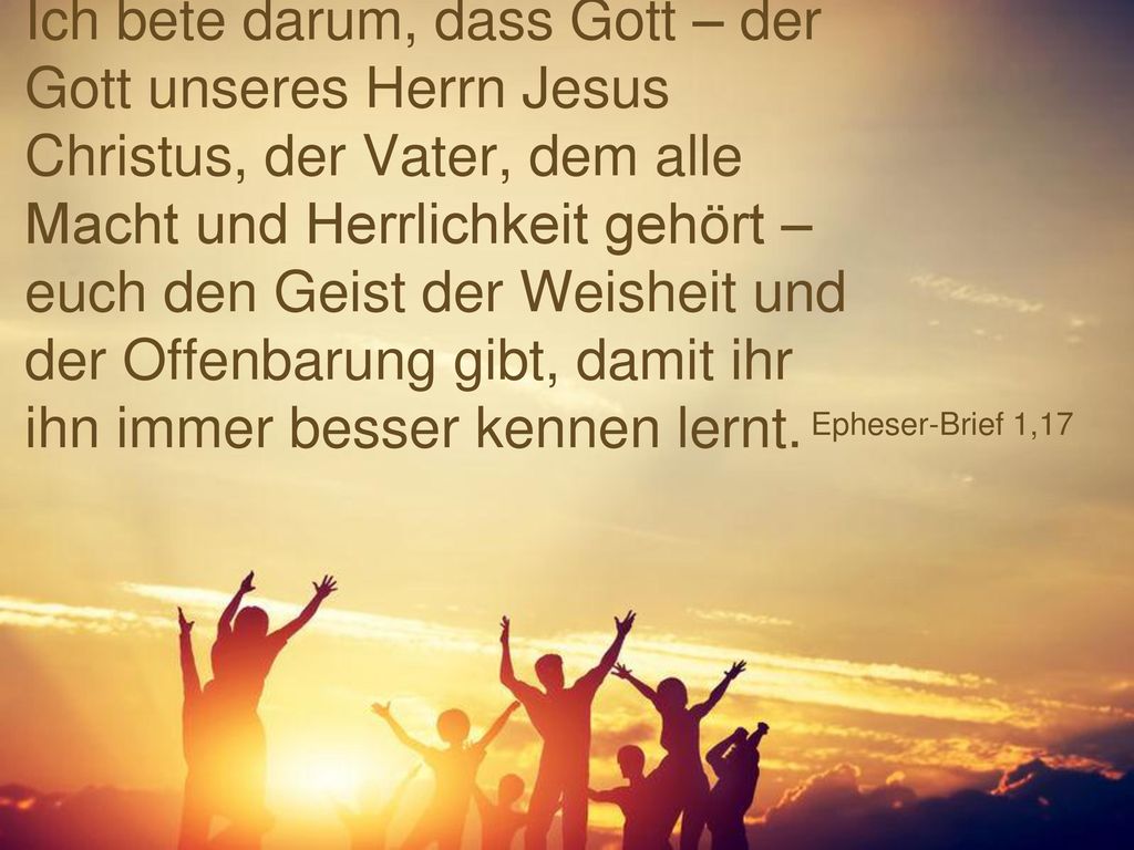 Ich bete darum, dass Gott – der Gott unseres Herrn Jesus Christus, der Vater, dem alle Macht und Herrlichkeit gehört – euch den Geist der Weisheit und der Offenbarung gibt, damit ihr ihn immer besser kennen lernt.