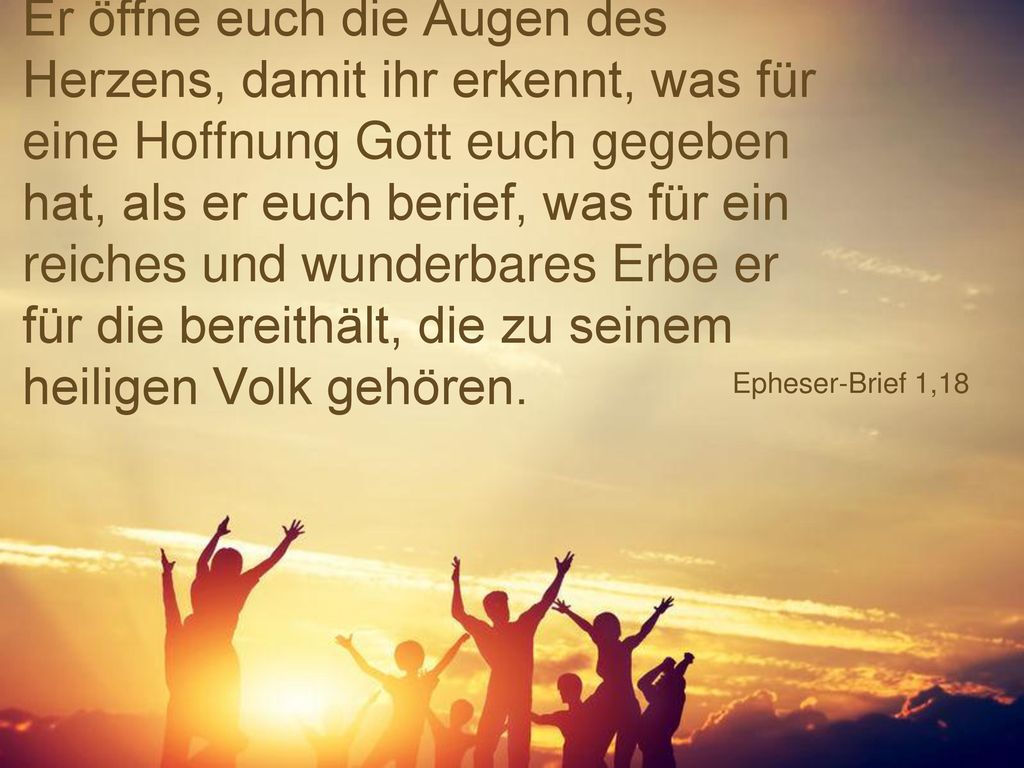 Er öffne euch die Augen des Herzens, damit ihr erkennt, was für eine Hoffnung Gott euch gegeben hat, als er euch berief, was für ein reiches und wunderbares Erbe er für die bereithält, die zu seinem heiligen Volk gehören.
