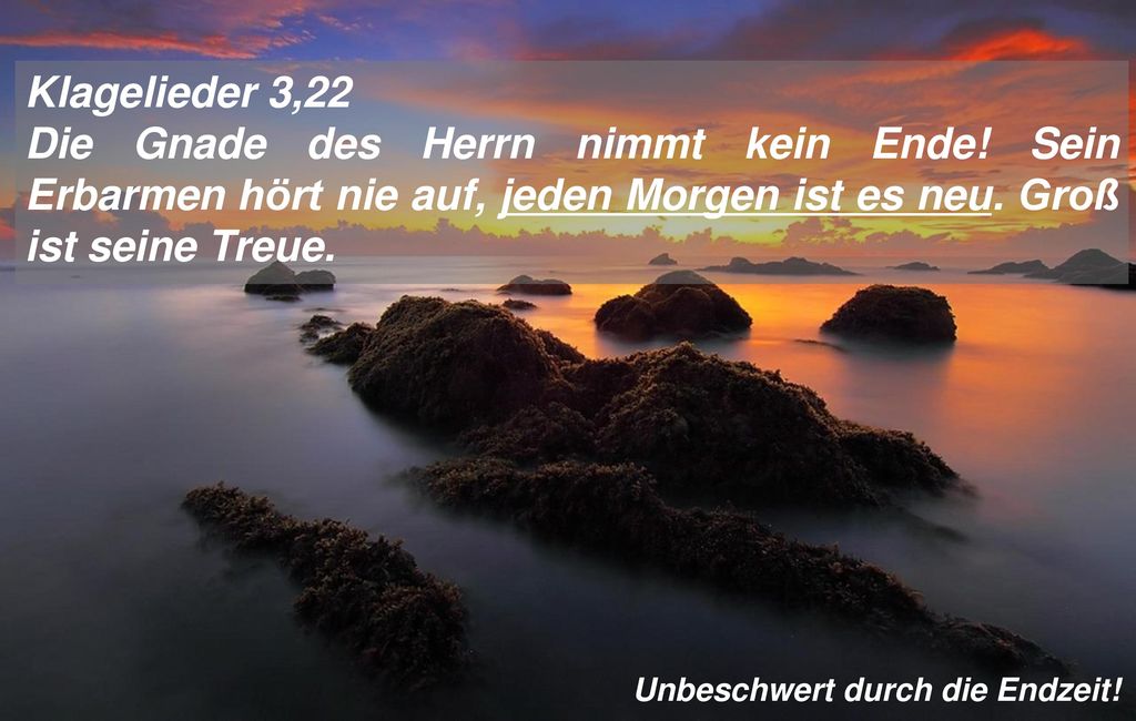 Klagelieder 3,22 Die Gnade des Herrn nimmt kein Ende! Sein Erbarmen hört nie auf, jeden Morgen ist es neu. Groß ist seine Treue.