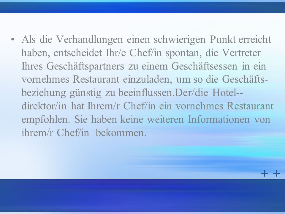 Als die Verhandlungen einen schwierigen Punkt erreicht haben, entscheidet Ihr/e Chef/in spontan, die Vertreter Ihres Geschäftspartners zu einem Geschäftsessen in ein vornehmes Restaurant einzuladen, um so die Geschäfts- beziehung günstig zu beeinflussen.Der/die Hotel-- direktor/in hat Ihrem/r Chef/in ein vornehmes Restaurant empfohlen.