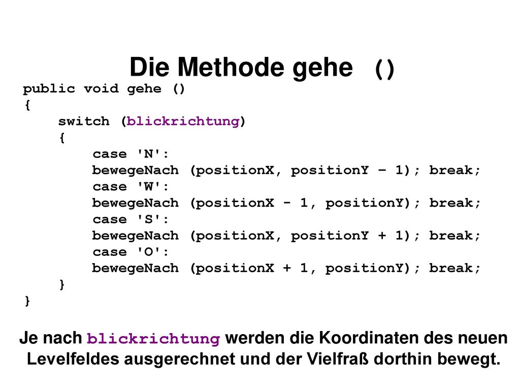 Die Methode gehe () public void gehe () { switch (blickrichtung) case N : bewegeNach (positionX, positionY – 1); break;