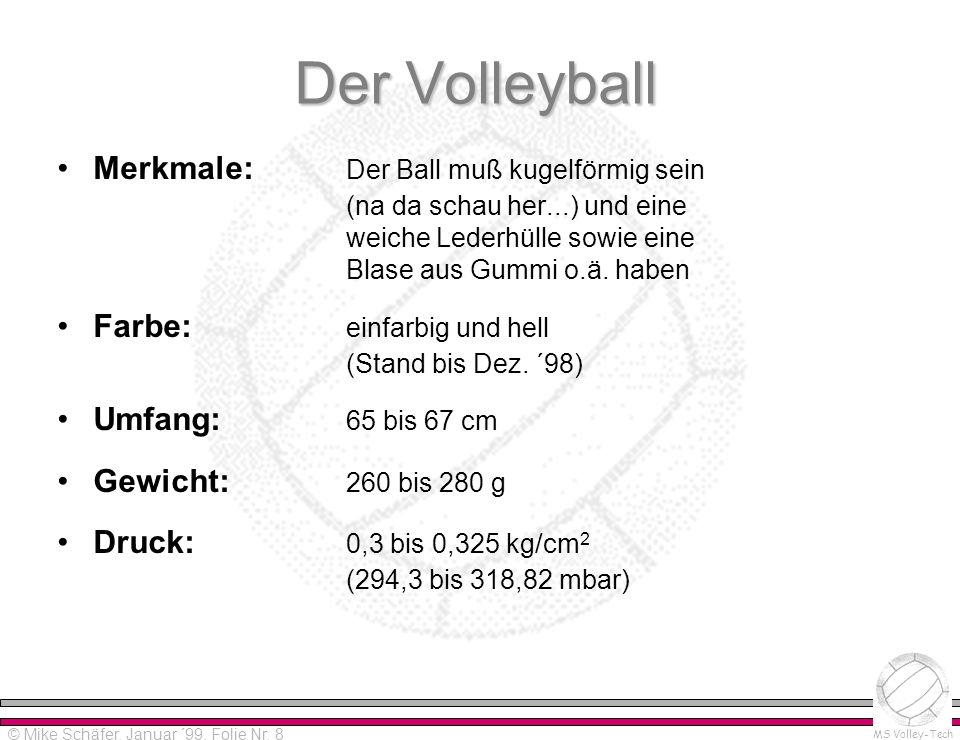 Der Volleyball Merkmale: Der Ball muß kugelförmig sein (na da schau her...) und eine weiche Lederhülle sowie eine Blase aus Gummi o.ä. haben.