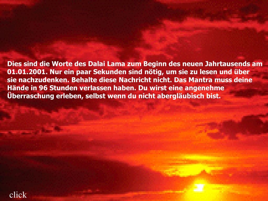 Dies sind die Worte des Dalai Lama zum Beginn des neuen Jahrtausends am Nur ein paar Sekunden sind nötig, um sie zu lesen und über sie nachzudenken. Behalte diese Nachricht nicht. Das Mantra muss deine Hände in 96 Stunden verlassen haben. Du wirst eine angenehme Überraschung erleben, selbst wenn du nicht abergläubisch bist.
