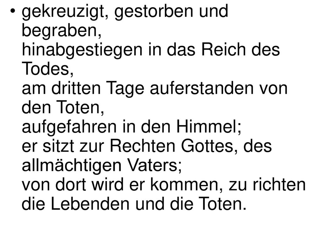 gekreuzigt, gestorben und begraben, hinabgestiegen in das Reich des Todes, am dritten Tage auferstanden von den Toten, aufgefahren in den Himmel; er sitzt zur Rechten Gottes, des allmächtigen Vaters; von dort wird er kommen, zu richten die Lebenden und die Toten.