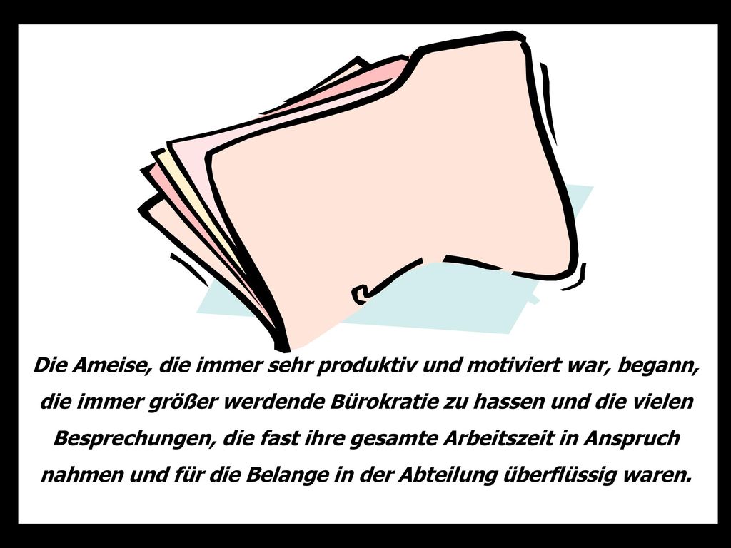 Die Ameise, die immer sehr produktiv und motiviert war, begann, die immer größer werdende Bürokratie zu hassen und die vielen Besprechungen, die fast ihre gesamte Arbeitszeit in Anspruch nahmen und für die Belange in der Abteilung überflüssig waren.