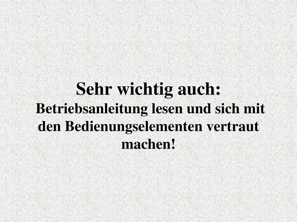 Sehr wichtig auch: Betriebsanleitung lesen und sich mit den Bedienungselementen vertraut machen!