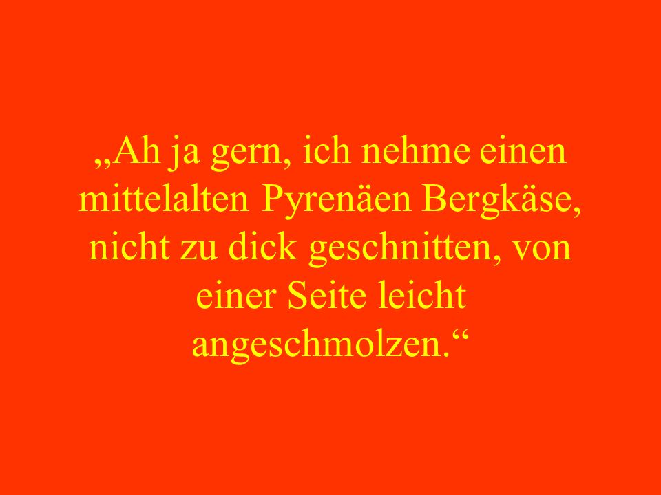 „Ah ja gern, ich nehme einen mittelalten Pyrenäen Bergkäse, nicht zu dick geschnitten, von einer Seite leicht angeschmolzen.