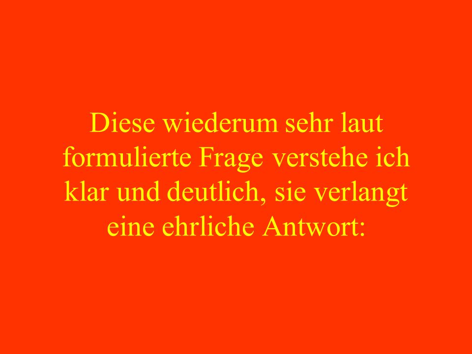 Diese wiederum sehr laut formulierte Frage verstehe ich klar und deutlich, sie verlangt eine ehrliche Antwort: