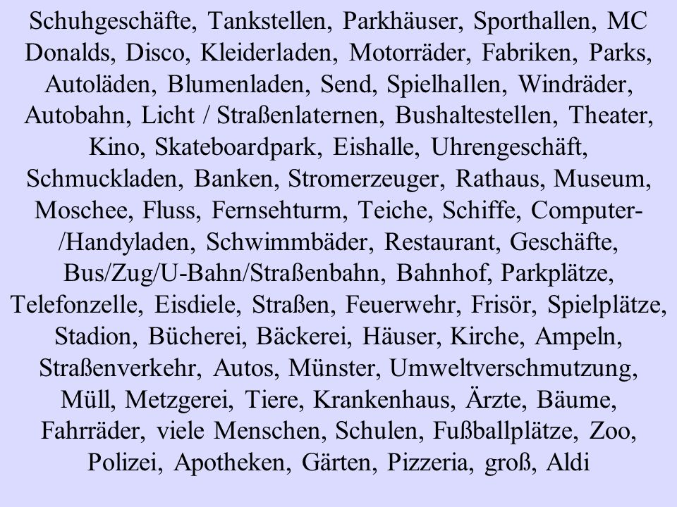 Schuhgeschäfte, Tankstellen, Parkhäuser, Sporthallen, MC Donalds, Disco, Kleiderladen, Motorräder, Fabriken, Parks, Autoläden, Blumenladen, Send, Spielhallen, Windräder, Autobahn, Licht / Straßenlaternen, Bushaltestellen, Theater, Kino, Skateboardpark, Eishalle, Uhrengeschäft, Schmuckladen, Banken, Stromerzeuger, Rathaus, Museum, Moschee, Fluss, Fernsehturm, Teiche, Schiffe, Computer-/Handyladen, Schwimmbäder, Restaurant, Geschäfte, Bus/Zug/U-Bahn/Straßenbahn, Bahnhof, Parkplätze, Telefonzelle, Eisdiele, Straßen, Feuerwehr, Frisör, Spielplätze, Stadion, Bücherei, Bäckerei, Häuser, Kirche, Ampeln, Straßenverkehr, Autos, Münster, Umweltverschmutzung, Müll, Metzgerei, Tiere, Krankenhaus, Ärzte, Bäume, Fahrräder, viele Menschen, Schulen, Fußballplätze, Zoo, Polizei, Apotheken, Gärten, Pizzeria, groß, Aldi
