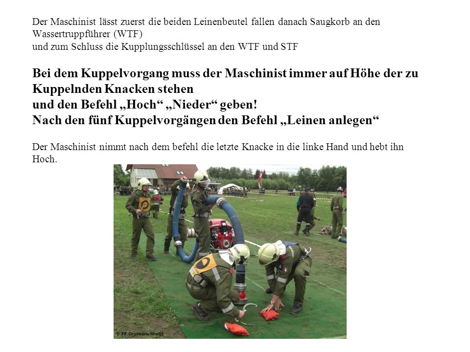 Der Maschinist lässt zuerst die beiden Leinenbeutel fallen danach Saugkorb an den Wassertruppführer (WTF) und zum Schluss die Kupplungsschlüssel an den WTF und STF Bei dem Kuppelvorgang muss der Maschinist immer auf Höhe der zu Kuppelnden Knacken stehen und den Befehl „Hoch „Nieder geben.