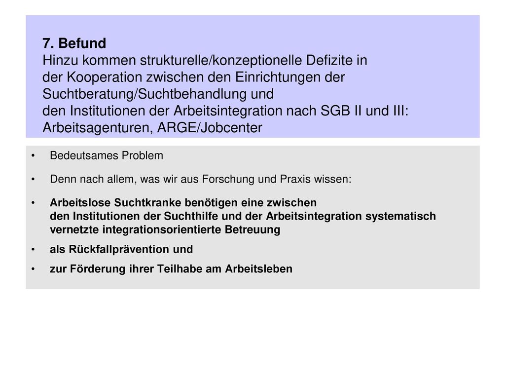 7. Befund Hinzu kommen strukturelle/konzeptionelle Defizite in der Kooperation zwischen den Einrichtungen der Suchtberatung/Suchtbehandlung und den Institutionen der Arbeitsintegration nach SGB II und III: Arbeitsagenturen, ARGE/Jobcenter