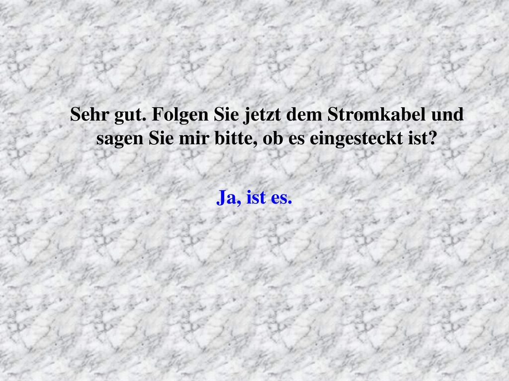 Sehr gut. Folgen Sie jetzt dem Stromkabel und sagen Sie mir bitte, ob es eingesteckt ist