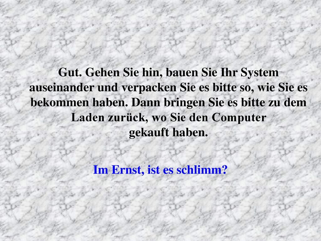 Gut. Gehen Sie hin, bauen Sie Ihr System auseinander und verpacken Sie es bitte so, wie Sie es bekommen haben. Dann bringen Sie es bitte zu dem Laden zurück, wo Sie den Computer gekauft haben.