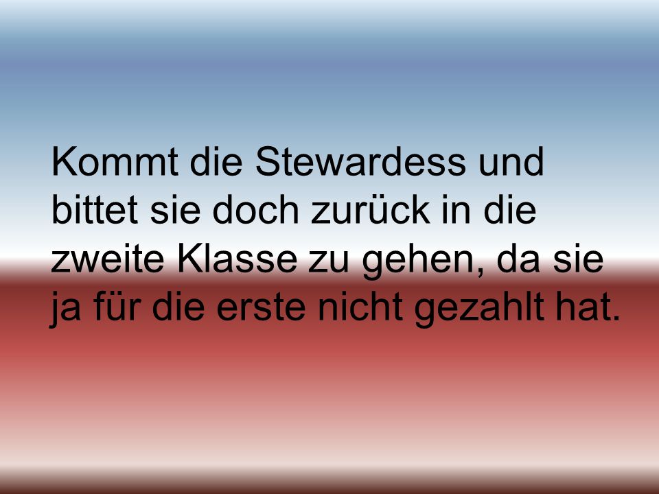 Kommt die Stewardess und bittet sie doch zurück in die zweite Klasse zu gehen, da sie ja für die erste nicht gezahlt hat.