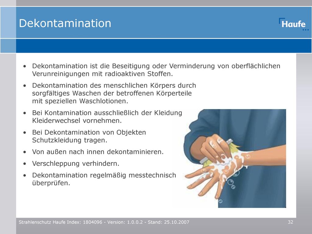 Dekontamination Dekontamination ist die Beseitigung oder Verminderung von oberflächlichen Verunreinigungen mit radioaktiven Stoffen.