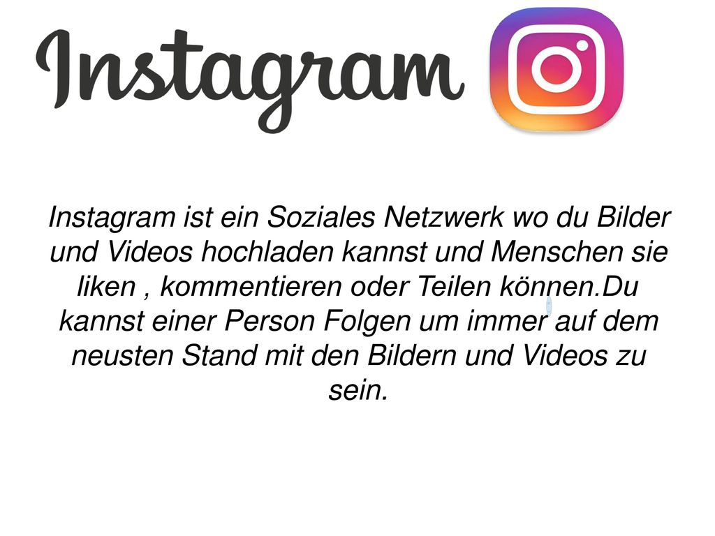 Instagram ist ein Soziales Netzwerk wo du Bilder und Videos hochladen kannst und Menschen sie liken , kommentieren oder Teilen können.Du kannst einer Person Folgen um immer auf dem neusten Stand mit den Bildern und Videos zu sein.