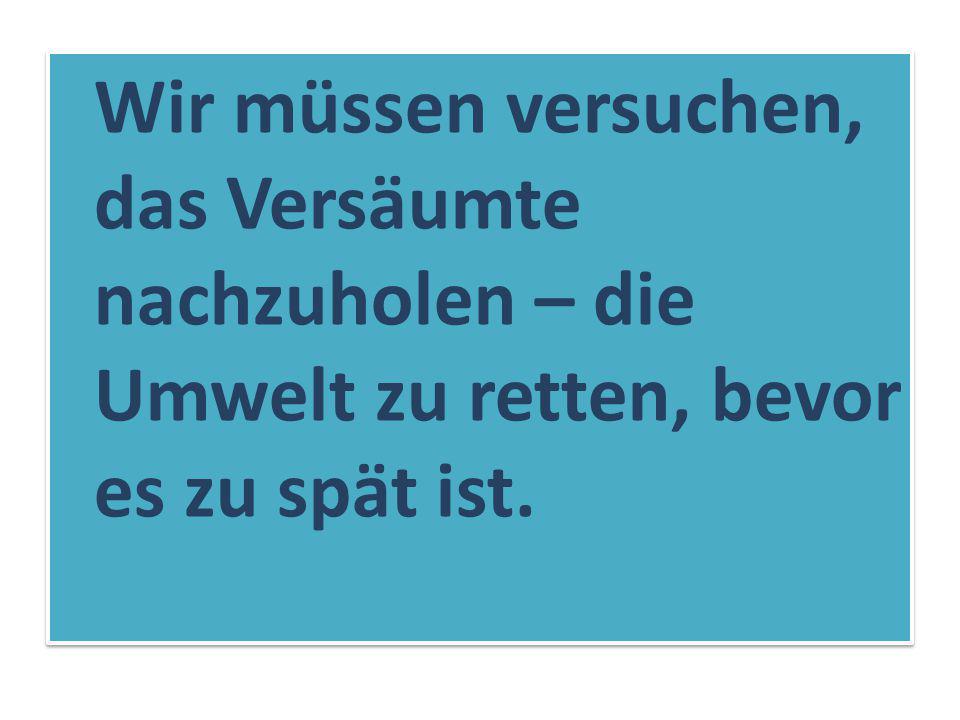 Wir müssen versuchen, das Versäumte nachzuholen – die Umwelt zu retten, bevor es zu spät ist.