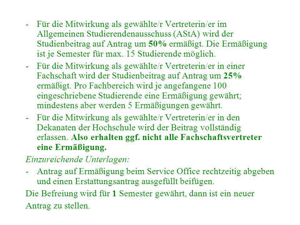 Für die Mitwirkung als gewählte/r Vertreterin/er im Allgemeinen Studierendenausschuss (AStA) wird der Studienbeitrag auf Antrag um 50% ermäßigt. Die Ermäßigung ist je Semester für max. 15 Studierende möglich.