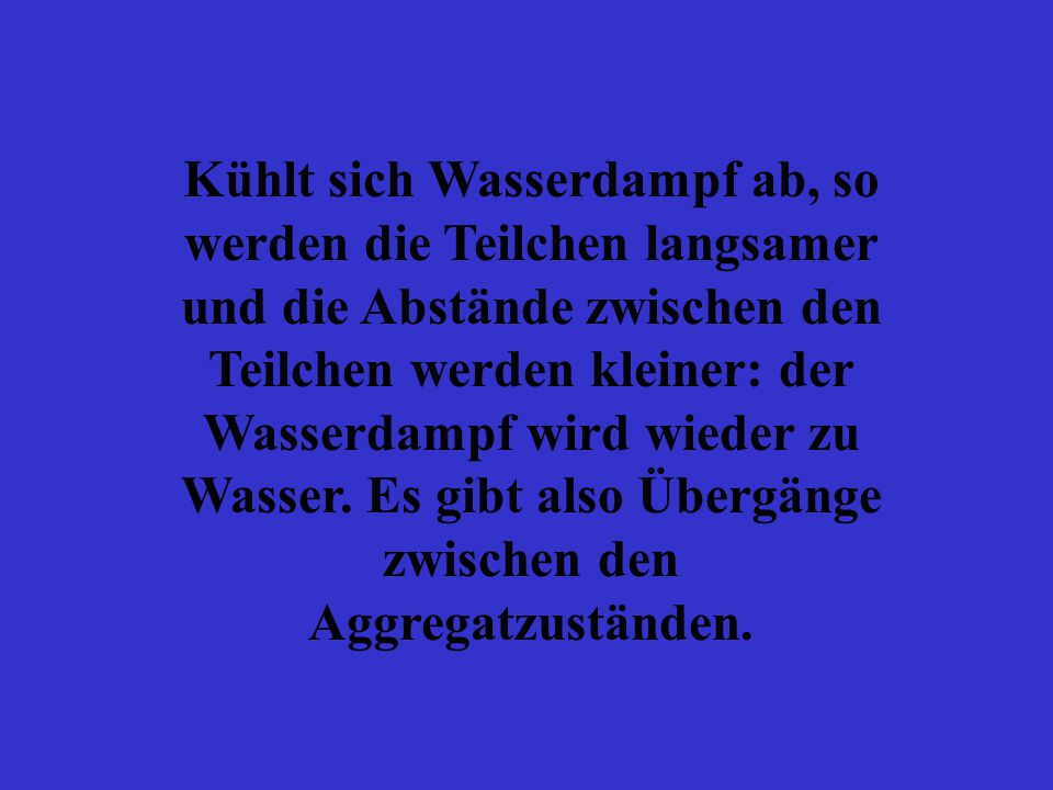 Kühlt sich Wasserdampf ab, so werden die Teilchen langsamer und die Abstände zwischen den Teilchen werden kleiner: der Wasserdampf wird wieder zu Wasser.