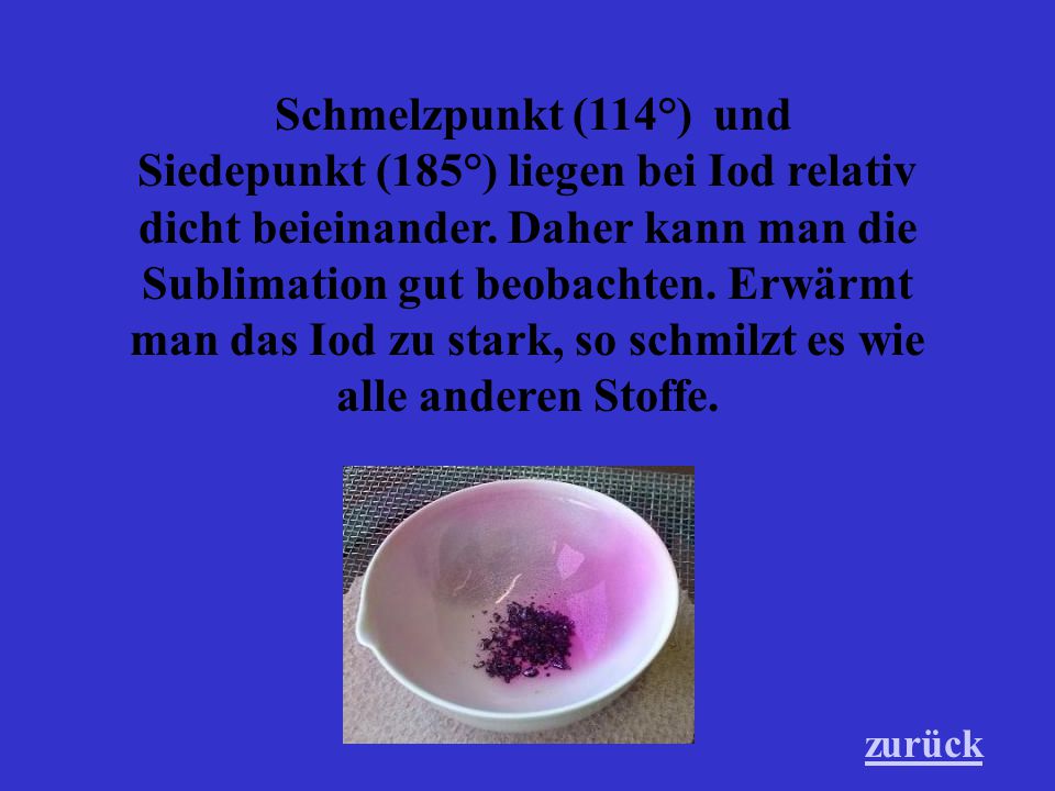 Schmelzpunkt (114°) und Siedepunkt (185°) liegen bei Iod relativ dicht beieinander. Daher kann man die Sublimation gut beobachten. Erwärmt man das Iod zu stark, so schmilzt es wie alle anderen Stoffe.