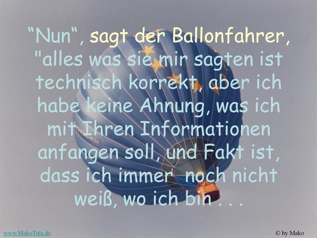 Nun , sagt der Ballonfahrer, alles was sie mir sagten ist technisch korrekt, aber ich habe keine Ahnung, was ich mit Ihren Informationen anfangen soll, und Fakt ist, dass ich immer noch nicht weiß, wo ich bin .