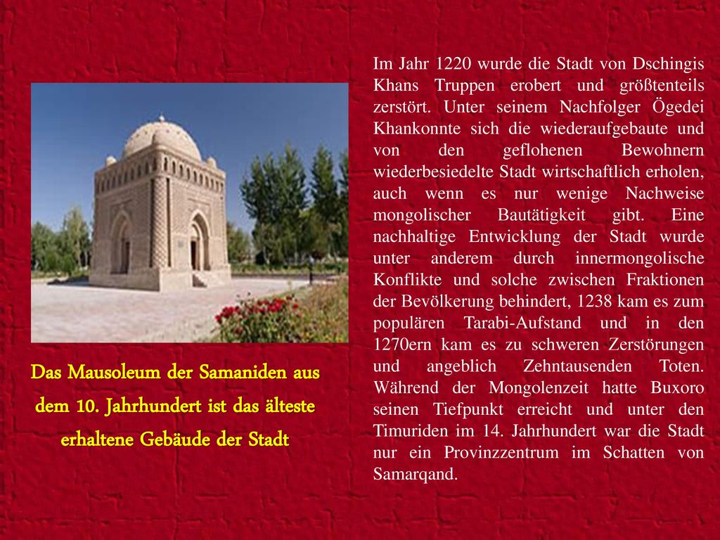 Im Jahr 1220 wurde die Stadt von Dschingis Khans Truppen erobert und größtenteils zerstört. Unter seinem Nachfolger Ögedei Khankonnte sich die wiederaufgebaute und von den geflohenen Bewohnern wiederbesiedelte Stadt wirtschaftlich erholen, auch wenn es nur wenige Nachweise mongolischer Bautätigkeit gibt. Eine nachhaltige Entwicklung der Stadt wurde unter anderem durch innermongolische Konflikte und solche zwischen Fraktionen der Bevölkerung behindert, 1238 kam es zum populären Tarabi-Aufstand und in den 1270ern kam es zu schweren Zerstörungen und angeblich Zehntausenden Toten. Während der Mongolenzeit hatte Buxoro seinen Tiefpunkt erreicht und unter den Timuriden im 14. Jahrhundert war die Stadt nur ein Provinzzentrum im Schatten von Samarqand.