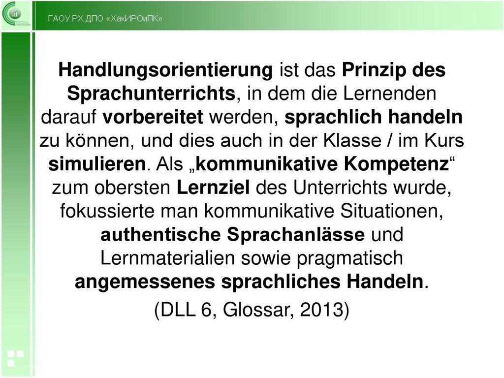 Handlungsorientierung ist das Prinzip des Sprachunterrichts, in dem die Lernenden darauf vorbereitet werden, sprachlich handeln zu können, und dies auch in der Klasse / im Kurs simulieren. Als „kommunikative Kompetenz zum obersten Lernziel des Unterrichts wurde, fokussierte man kommunikative Situationen, authentische Sprachanlässe und Lernmaterialien sowie pragmatisch angemessenes sprachliches Handeln.