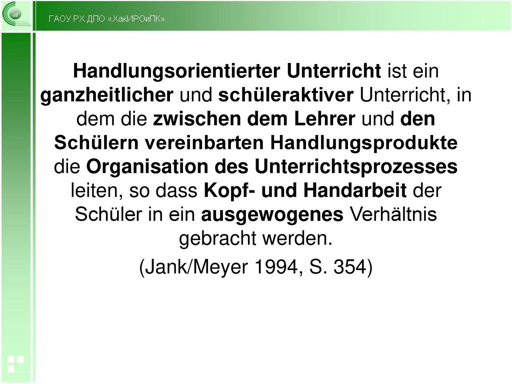 Handlungsorientierter Unterricht ist ein ganzheitlicher und schüleraktiver Unterricht, in dem die zwischen dem Lehrer und den Schülern vereinbarten Handlungsprodukte die Organisation des Unterrichtsprozesses leiten, so dass Kopf- und Handarbeit der Schüler in ein ausgewogenes Verhältnis gebracht werden.