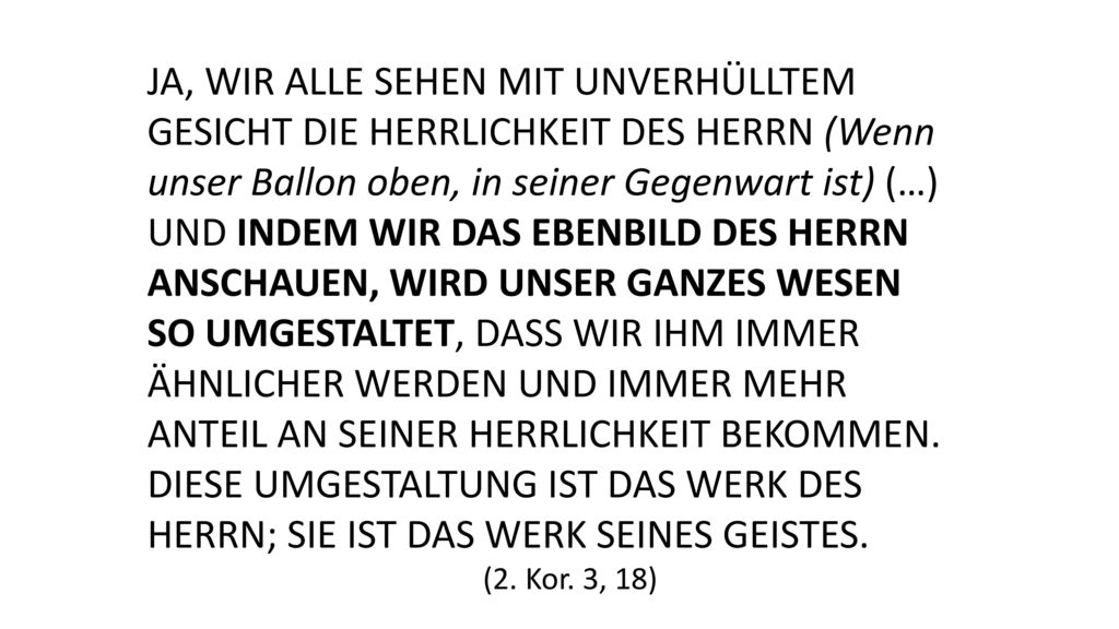 Ja, wir alle sehen mit unverhülltem Gesicht die Herrlichkeit des Herrn (Wenn unser Ballon oben, in seiner Gegenwart ist) (…) und indem wir das Ebenbild des Herrn anschauen, wird unser ganzes Wesen so umgestaltet, dass wir ihm immer ähnlicher werden und immer mehr Anteil an seiner Herrlichkeit bekommen. Diese Umgestaltung ist das Werk des Herrn; sie ist das Werk seines Geistes.