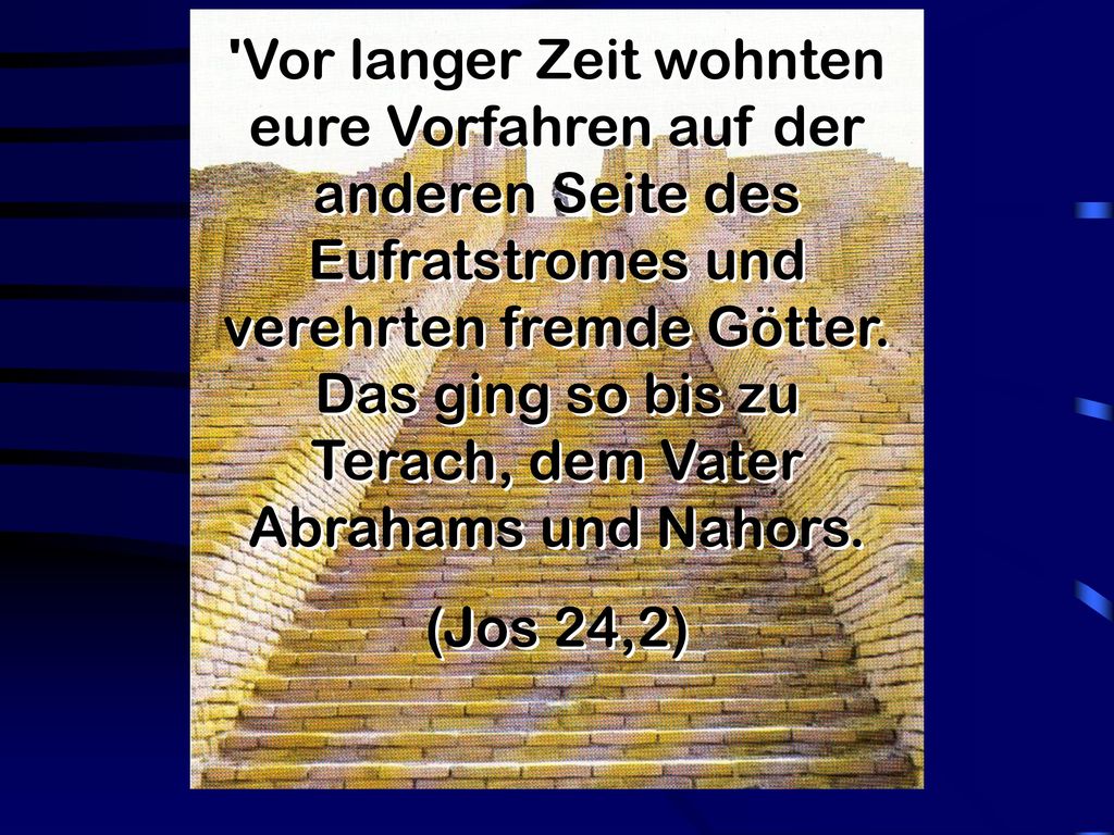Vor langer Zeit wohnten eure Vorfahren auf der anderen Seite des Eufratstromes und verehrten fremde Götter. Das ging so bis zu Terach, dem Vater Abrahams und Nahors.