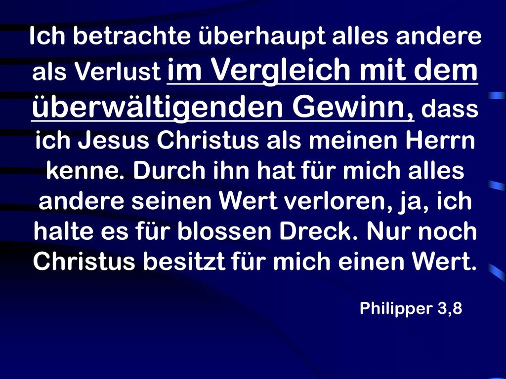 Ich betrachte überhaupt alles andere als Verlust im Vergleich mit dem überwältigenden Gewinn, dass ich Jesus Christus als meinen Herrn kenne. Durch ihn hat für mich alles andere seinen Wert verloren, ja, ich halte es für blossen Dreck. Nur noch Christus besitzt für mich einen Wert.