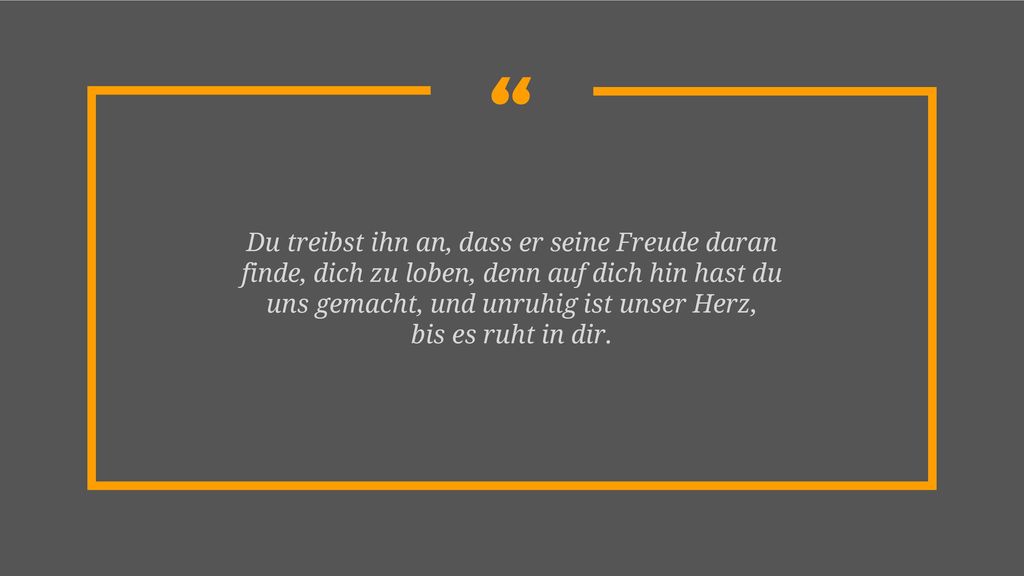 Du treibst ihn an, dass er seine Freude daran finde, dich zu loben, denn auf dich hin hast du uns gemacht, und unruhig ist unser Herz,