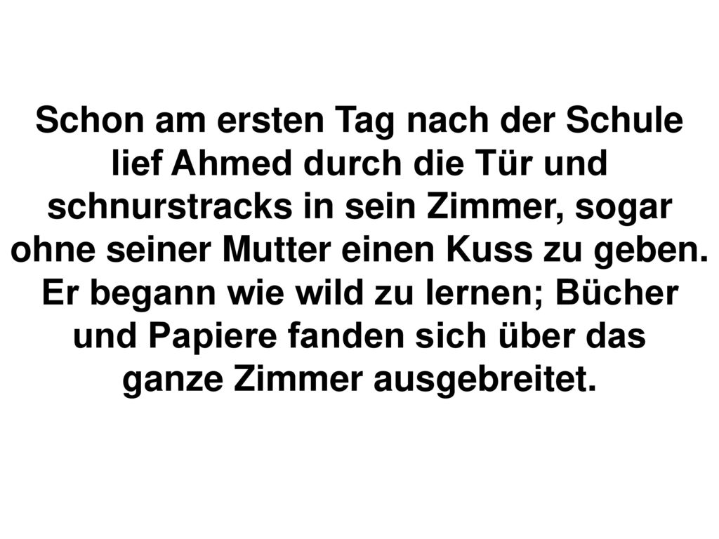 Schon am ersten Tag nach der Schule lief Ahmed durch die Tür und schnurstracks in sein Zimmer, sogar ohne seiner Mutter einen Kuss zu geben.