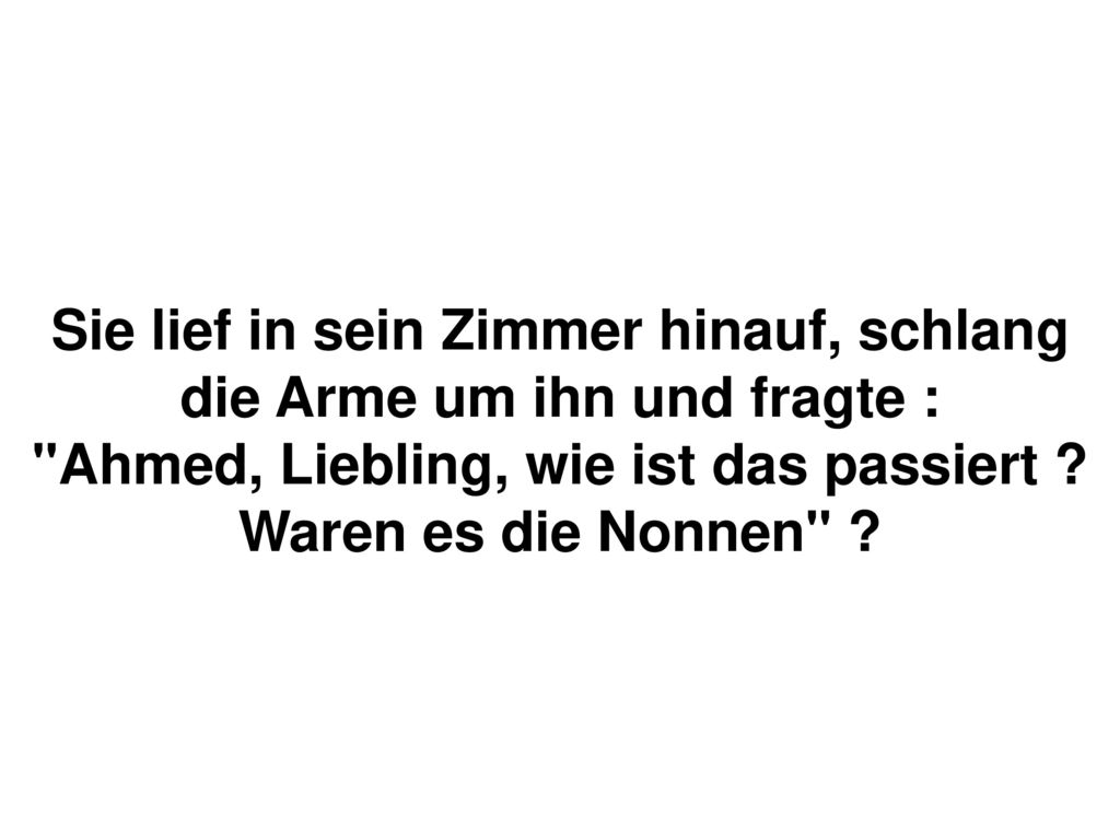 Sie lief in sein Zimmer hinauf, schlang die Arme um ihn und fragte : Ahmed, Liebling, wie ist das passiert .