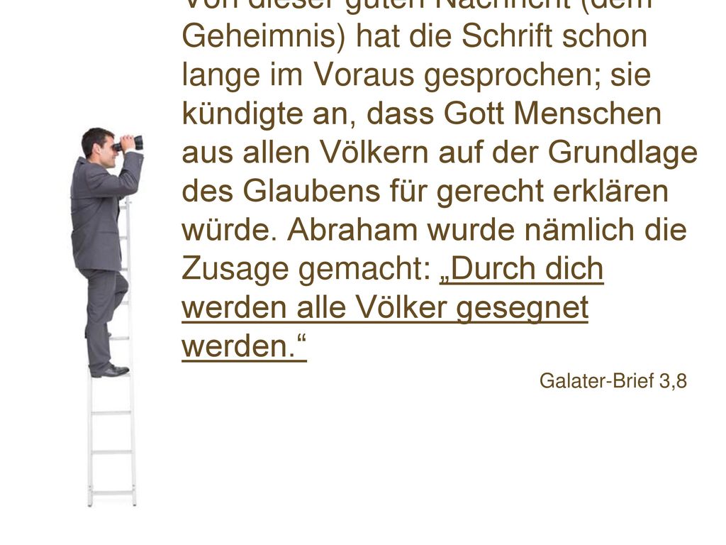 Von dieser guten Nachricht (dem Geheimnis) hat die Schrift schon lange im Voraus gesprochen; sie kündigte an, dass Gott Menschen aus allen Völkern auf der Grundlage des Glaubens für gerecht erklären würde. Abraham wurde nämlich die Zusage gemacht: „Durch dich werden alle Völker gesegnet werden.