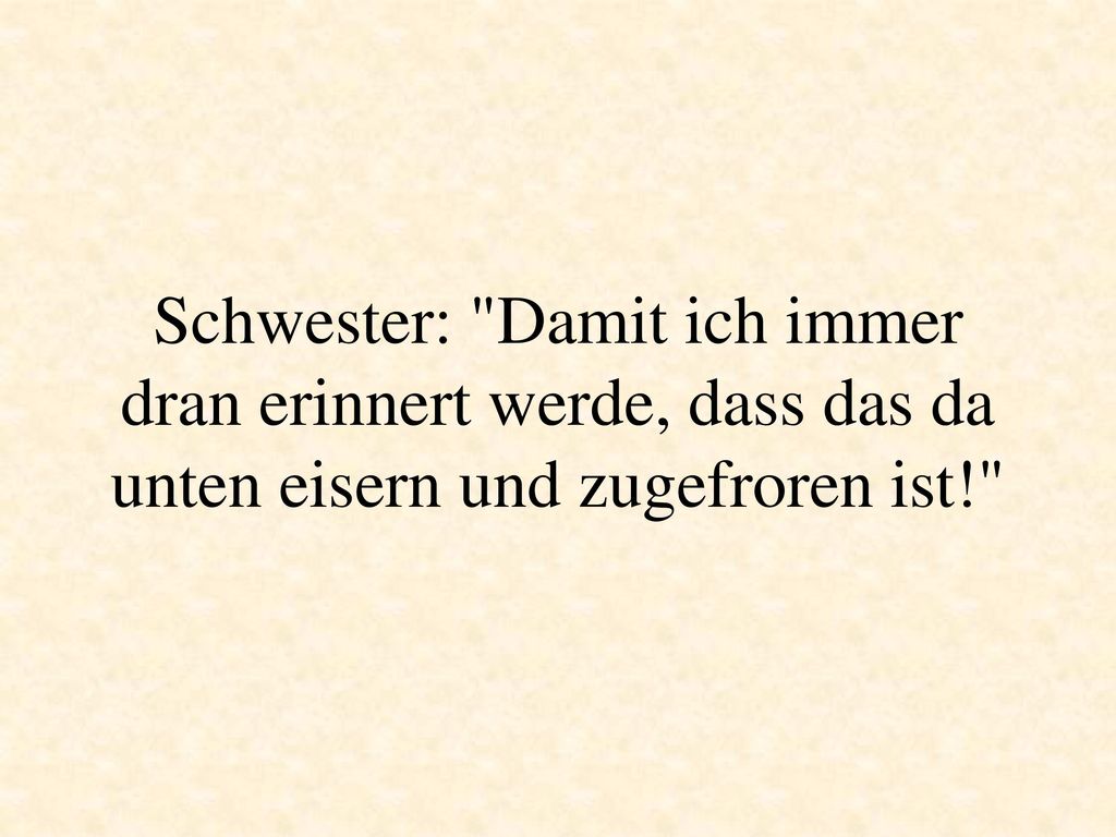 Schwester: Damit ich immer dran erinnert werde, dass das da unten eisern und zugefroren ist!