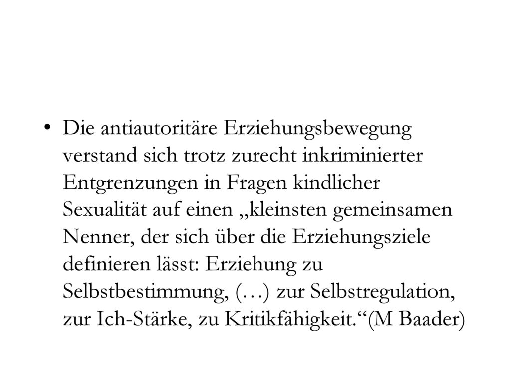 Die antiautoritäre Erziehungsbewegung verstand sich trotz zurecht inkriminierter Entgrenzungen in Fragen kindlicher Sexualität auf einen „kleinsten gemeinsamen Nenner, der sich über die Erziehungsziele definieren lässt: Erziehung zu Selbstbestimmung, (…) zur Selbstregulation, zur Ich-Stärke, zu Kritikfähigkeit. (M Baader)