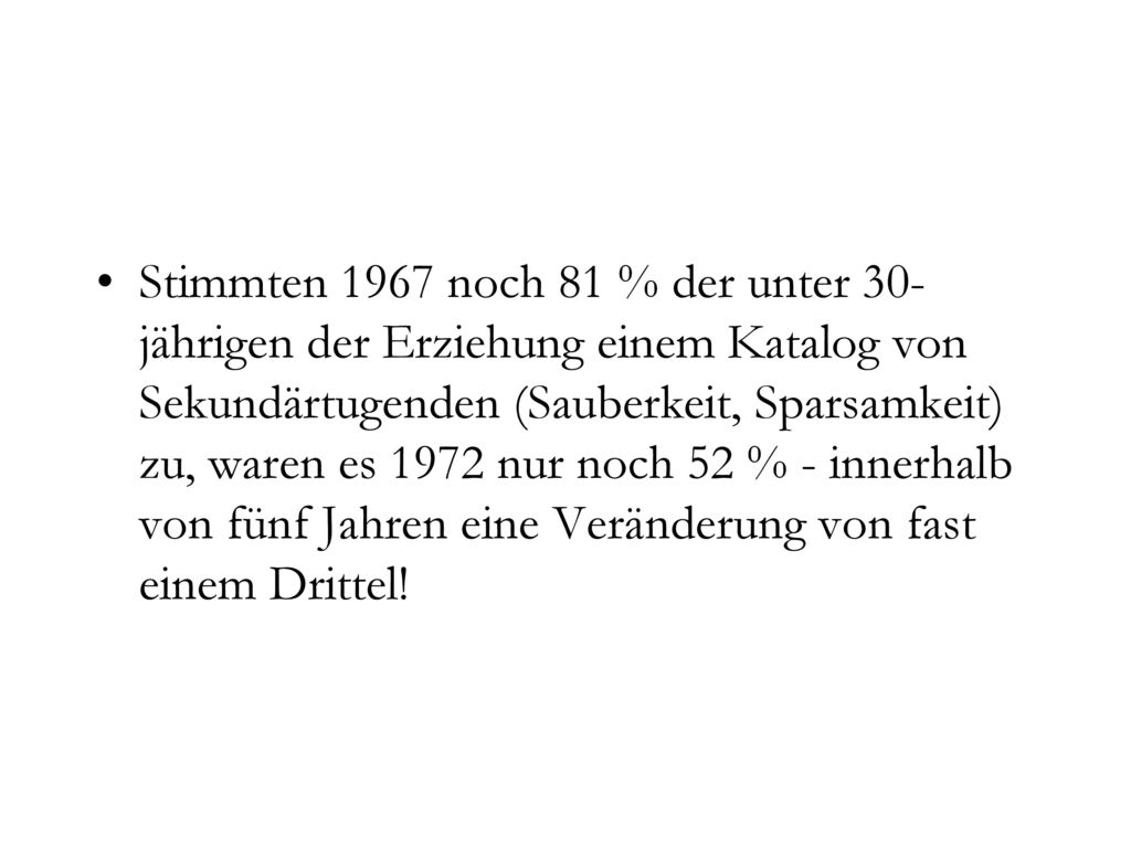 Stimmten 1967 noch 81 % der unter 30-jährigen der Erziehung einem Katalog von Sekundärtugenden (Sauberkeit, Sparsamkeit) zu, waren es 1972 nur noch 52 % - innerhalb von fünf Jahren eine Veränderung von fast einem Drittel!