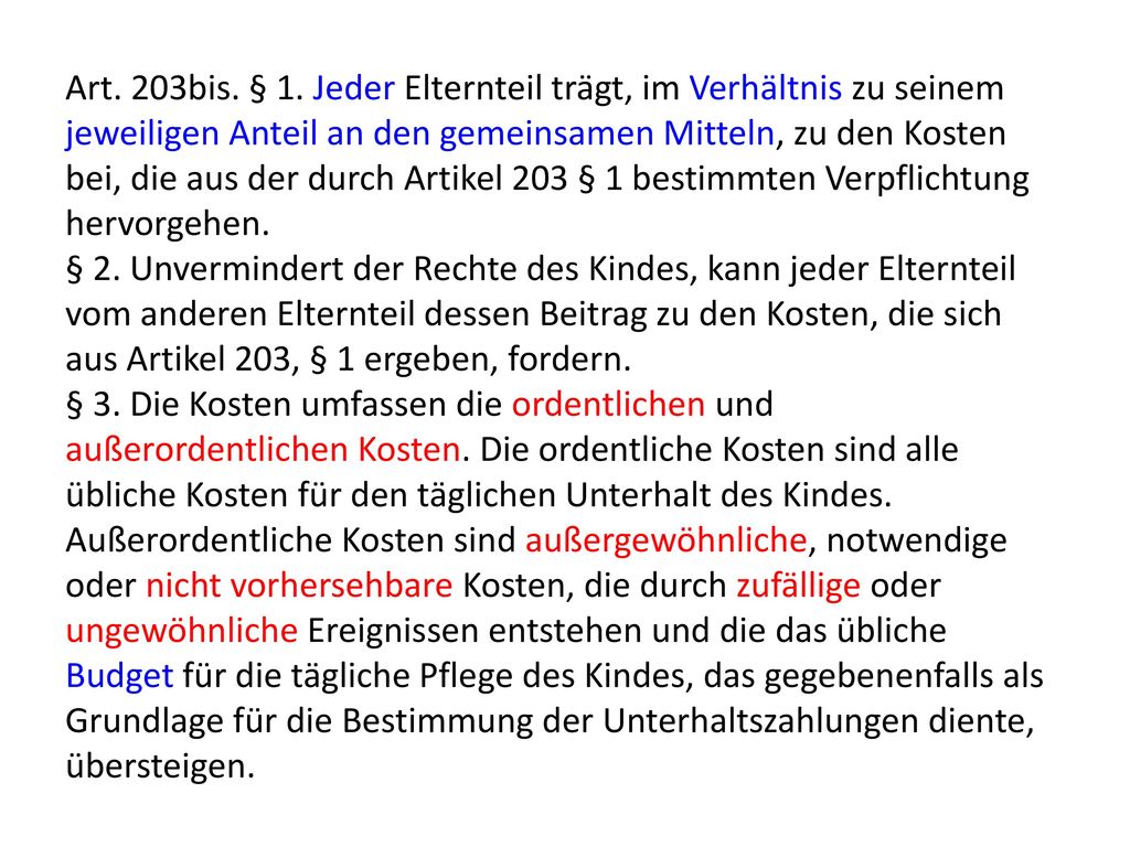 Art. 203bis. § 1. Jeder Elternteil trägt, im Verhältnis zu seinem jeweiligen Anteil an den gemeinsamen Mitteln, zu den Kosten bei, die aus der durch Artikel 203 § 1 bestimmten Verpflichtung hervorgehen.