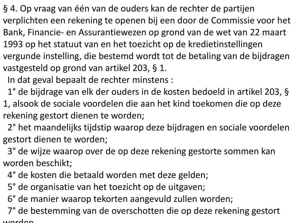 § 4. Op vraag van één van de ouders kan de rechter de partijen verplichten een rekening te openen bij een door de Commissie voor het Bank, Financie- en Assurantiewezen op grond van de wet van 22 maart 1993 op het statuut van en het toezicht op de kredietinstellingen vergunde instelling, die bestemd wordt tot de betaling van de bijdragen vastgesteld op grond van artikel 203, § 1.