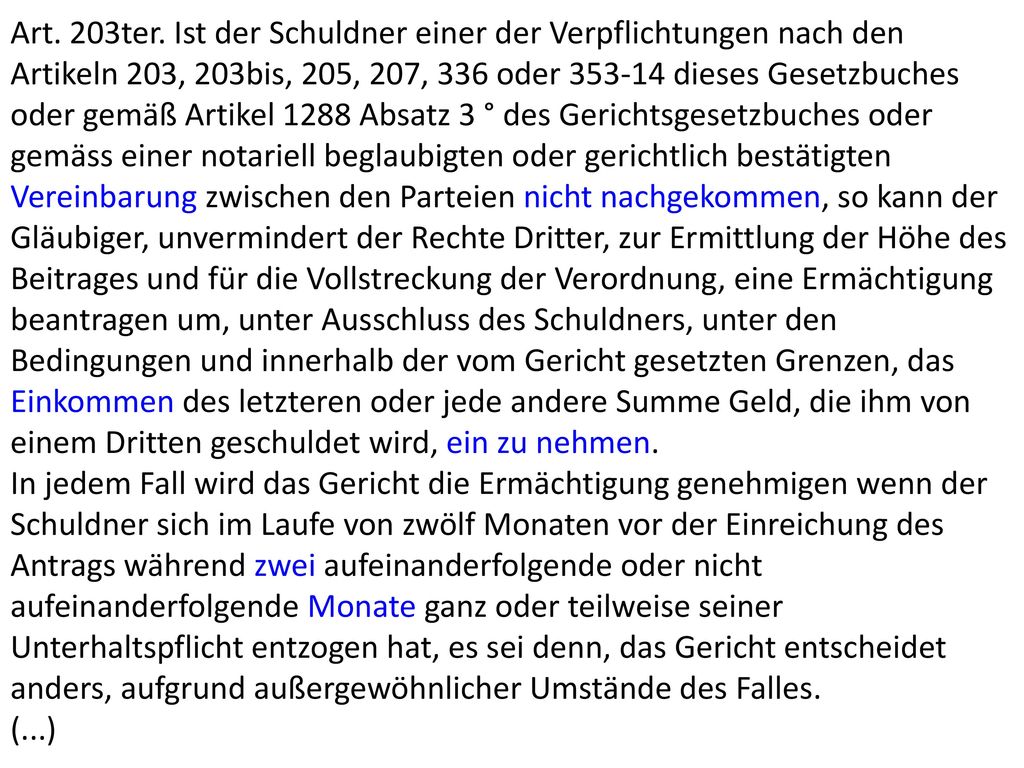 Art. 203ter. Ist der Schuldner einer der Verpflichtungen nach den Artikeln 203, 203bis, 205, 207, 336 oder dieses Gesetzbuches oder gemäß Artikel 1288 Absatz 3 ° des Gerichtsgesetzbuches oder gemäss einer notariell beglaubigten oder gerichtlich bestätigten Vereinbarung zwischen den Parteien nicht nachgekommen, so kann der Gläubiger, unvermindert der Rechte Dritter, zur Ermittlung der Höhe des Beitrages und für die Vollstreckung der Verordnung, eine Ermächtigung beantragen um, unter Ausschluss des Schuldners, unter den Bedingungen und innerhalb der vom Gericht gesetzten Grenzen, das Einkommen des letzteren oder jede andere Summe Geld, die ihm von einem Dritten geschuldet wird, ein zu nehmen.