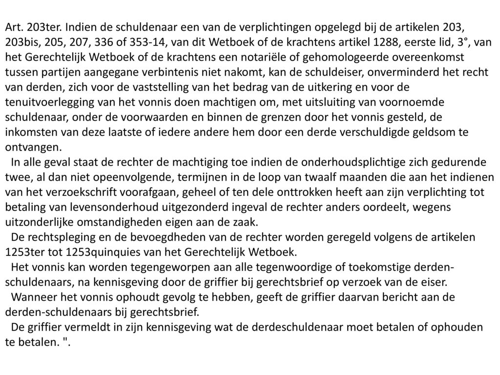 Art. 203ter. Indien de schuldenaar een van de verplichtingen opgelegd bij de artikelen 203, 203bis, 205, 207, 336 of , van dit Wetboek of de krachtens artikel 1288, eerste lid, 3°, van het Gerechtelijk Wetboek of de krachtens een notariële of gehomologeerde overeenkomst tussen partijen aangegane verbintenis niet nakomt, kan de schuldeiser, onverminderd het recht van derden, zich voor de vaststelling van het bedrag van de uitkering en voor de tenuitvoerlegging van het vonnis doen machtigen om, met uitsluiting van voornoemde schuldenaar, onder de voorwaarden en binnen de grenzen door het vonnis gesteld, de inkomsten van deze laatste of iedere andere hem door een derde verschuldigde geldsom te ontvangen.